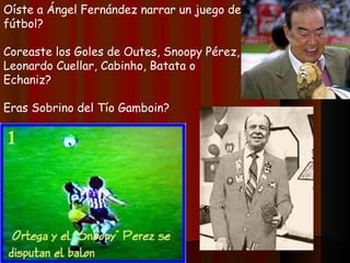 Oíste a Ángel Fernández narrar un juego de
fútbol?

Coreaste los Goles de Outes, Snoopy Pérez,
Leonardo Cuellar, Cabinho, Batata o
Echaniz?

Eras Sobrino del Tío Gamboin?
 