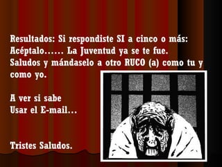 Resultados: Si respondiste SI a cinco o más:
Acéptalo…… La Juventud ya se te fue.
Saludos y mándaselo a otro RUCO (a) como tu y
como yo.

A ver si sabe
Usar el E-mail…


Tristes Saludos.
 