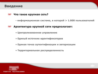 Что такое крупная сеть?
- информационная система, в которой > 1.000 пользователей
Архитектура крупной сети предполагает:
• Централизованное управление
• Единый источник идентификаторов
• Единая точка аутентификации и авторизации
• Территориальная распределенность
Введение
 