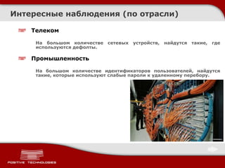 Телеком
На большом количестве сетевых устройств, найдутся такие, где
используются дефолты.
Промышленность
На большом количестве идентификаторов пользователей, найдутся
такие, которые используют слабые пароли к удаленному перебору.
Интересные наблюдения (по отрасли)
 