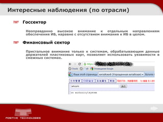 Госсектор
Неоправданно высокое внимание к отдельным направлениям
обеспечения ИБ, наравне с отсутствием внимания к ИБ в целом.
Финансовый сектор
Пристальное внимание только к системам, обрабатывающим данные
держателей пластиковых карт, позволяет использовать уязвимости в
смежных системах.
Интересные наблюдения (по отрасли)
 