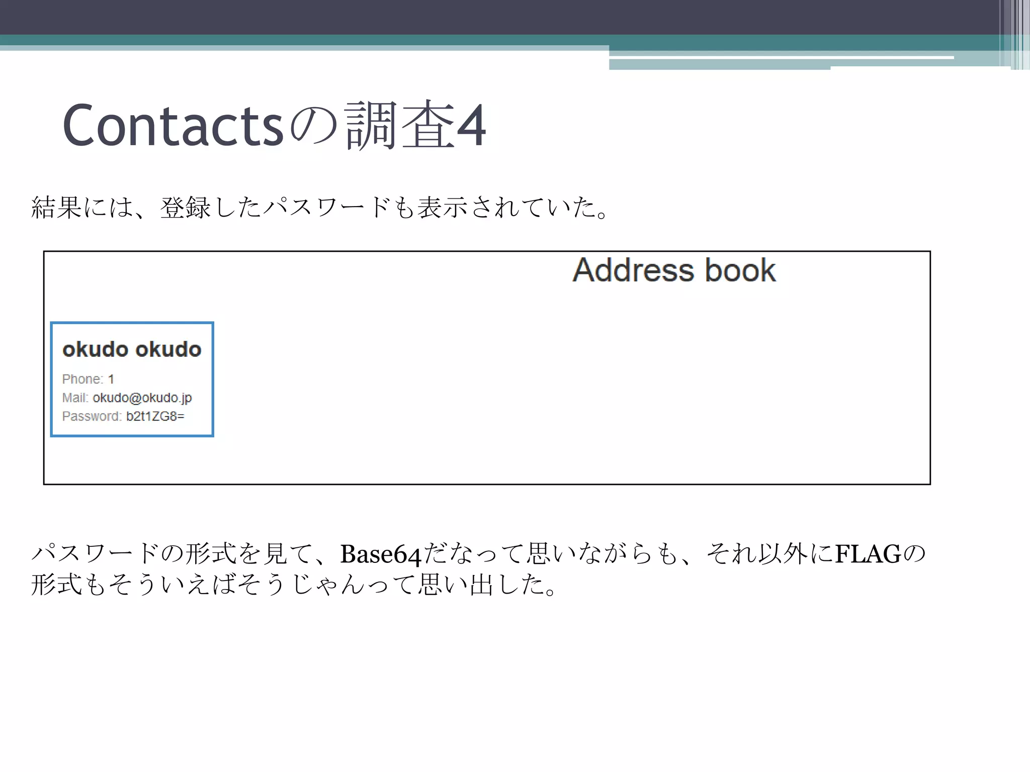 Contactsの調査4
結果には、登録したパスワードも表示されていた。

パスワードの形式を見て、Base64だなって思いながらも、それ以外にFLAGの
形式もそういえばそうじゃんって思い出した。

 