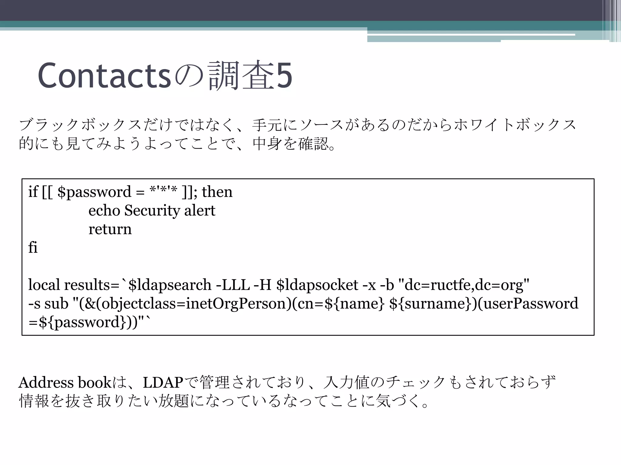 Contactsの調査5
ブラックボックスだけではなく、手元にソースがあるのだからホワイトボックス
的にも見てみようよってことで、中身を確認。
if [[ $password = *'*'* ]]; then
echo Security alert
return
fi
local results=`$ldapsearch -LLL -H $ldapsocket -x -b "dc=ructfe,dc=org"
-s sub "(&(objectclass=inetOrgPerson)(cn=${name} ${surname})(userPassword
=${password}))"`

Address bookは、LDAPで管理されており、入力値のチェックもされておらず
情報を抜き取りたい放題になっているなってことに気づく。

 