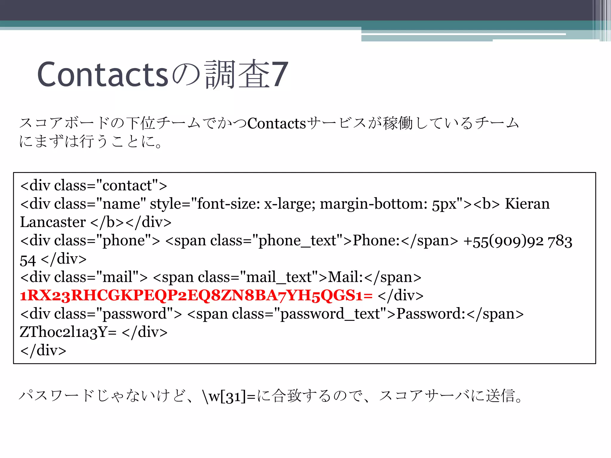 Contactsの調査7
スコアボードの下位チームでかつContactsサービスが稼働しているチーム
にまずは行うことに。
<div class="contact">
<div class="name" style="font-size: x-large; margin-bottom: 5px"><b> Kieran
Lancaster </b></div>
<div class="phone"> <span class="phone_text">Phone:</span> +55(909)92 783
54 </div>
<div class="mail"> <span class="mail_text">Mail:</span>
1RX23RHCGKPEQP2EQ8ZN8BA7YH5QGS1= </div>
<div class="password"> <span class="password_text">Password:</span>
ZThoc2l1a3Y= </div>
</div>
パスワードじゃないけど、w[31]=に合致するので、スコアサーバに送信。

 