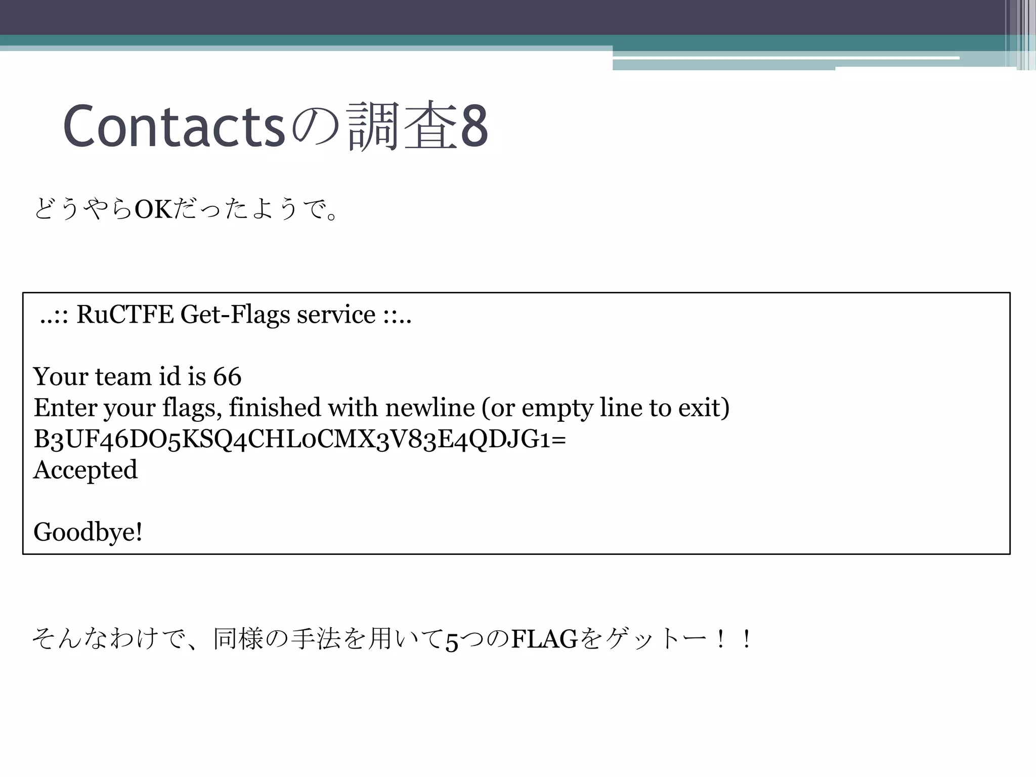 Contactsの調査8
どうやらOKだったようで。

..:: RuCTFE Get-Flags service ::..
Your team id is 66
Enter your flags, finished with newline (or empty line to exit)
B3UF46DO5KSQ4CHL0CMX3V83E4QDJG1=
Accepted
Goodbye!

そんなわけで、同様の手法を用いて5つのFLAGをゲットー！！

 