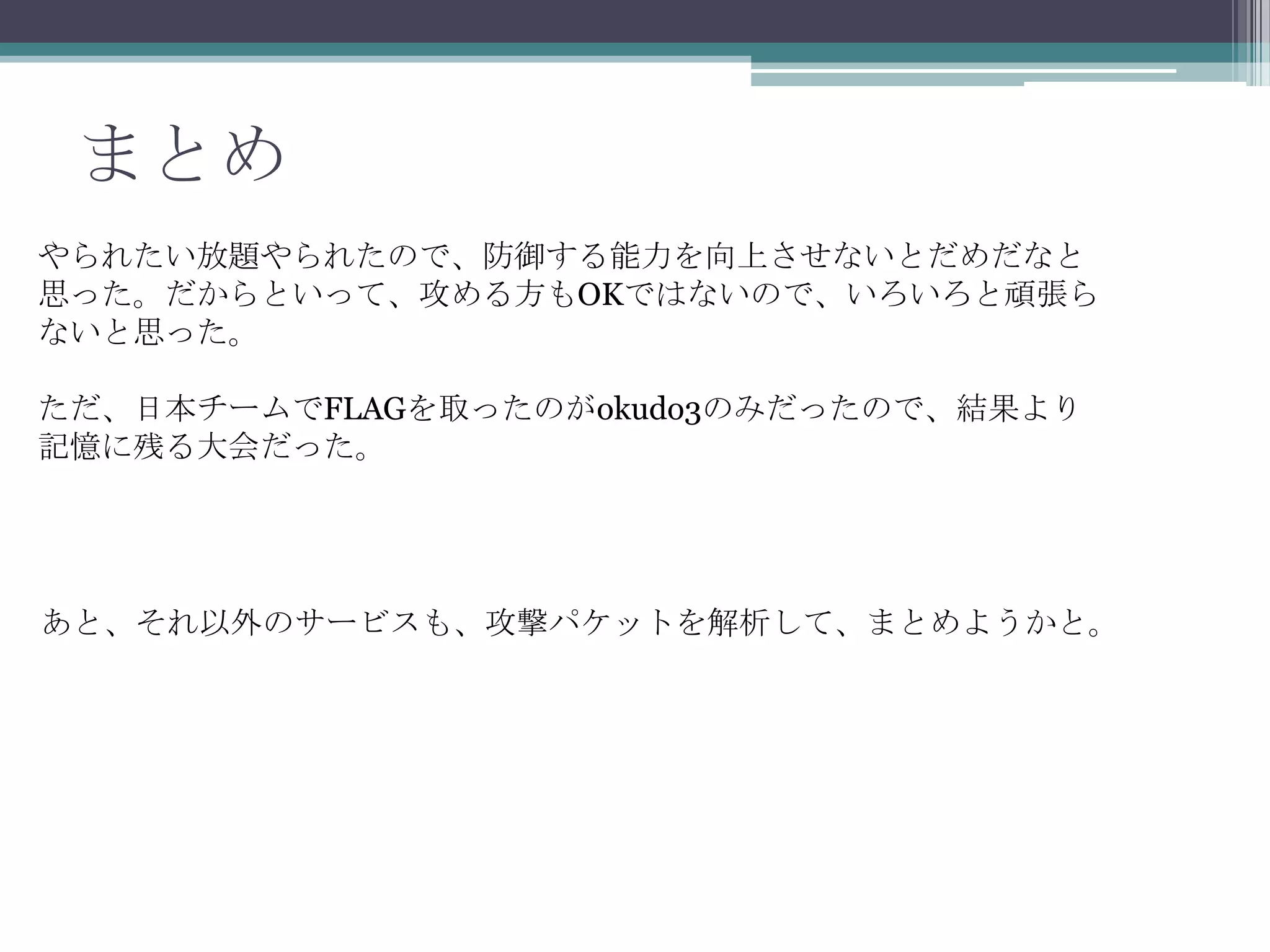 まとめ
やられたい放題やられたので、防御する能力を向上させないとだめだなと
思った。だからといって、攻める方もOKではないので、いろいろと頑張ら
ないと思った。
ただ、日本チームでFLAGを取ったのがokudo3のみだったので、結果より
記憶に残る大会だった。

あと、それ以外のサービスも、攻撃パケットを解析して、まとめようかと。

 