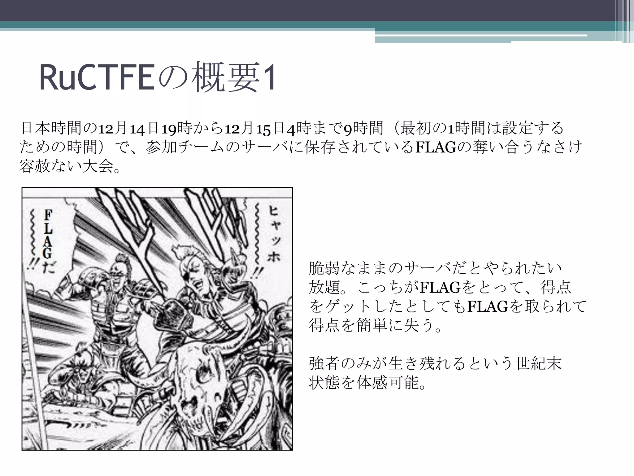 RuCTFEの概要1
日本時間の12月14日19時から12月15日4時まで9時間（最初の1時間は設定する
ための時間）で、参加チームのサーバに保存されているFLAGの奪い合うなさけ
容赦ない大会。

脆弱なままのサーバだとやられたい
放題。こっちがFLAGをとって、得点
をゲットしたとしてもFLAGを取られて
得点を簡単に失う。

強者のみが生き残れるという世紀末
状態を体感可能。

 