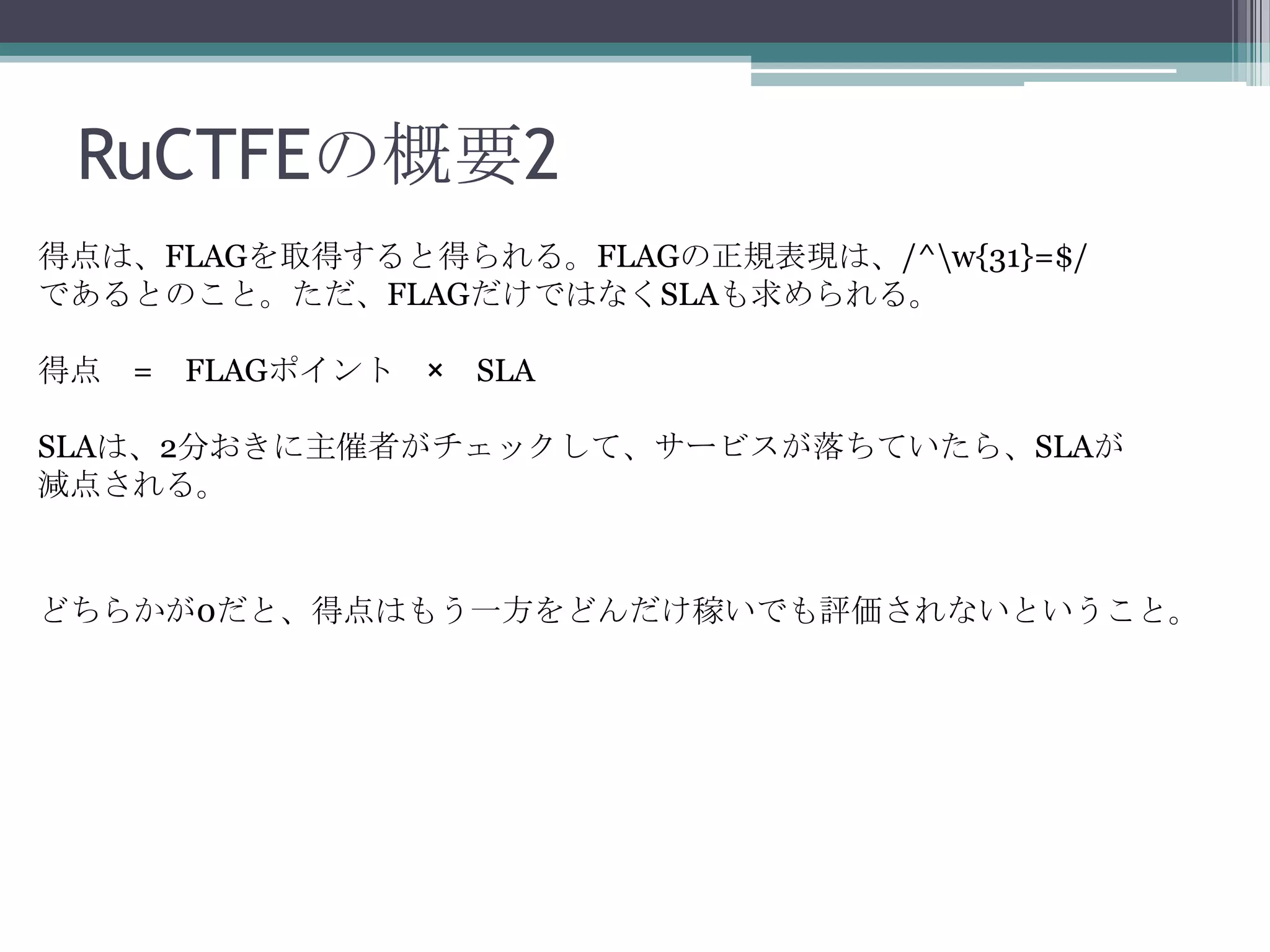 RuCTFEの概要2
得点は、FLAGを取得すると得られる。FLAGの正規表現は、/^w{31}=$/
であるとのこと。ただ、FLAGだけではなくSLAも求められる。
得点 =

FLAGポイント ×

SLA

SLAは、2分おきに主催者がチェックして、サービスが落ちていたら、SLAが
減点される。

どちらかが0だと、得点はもう一方をどんだけ稼いでも評価されないということ。

 