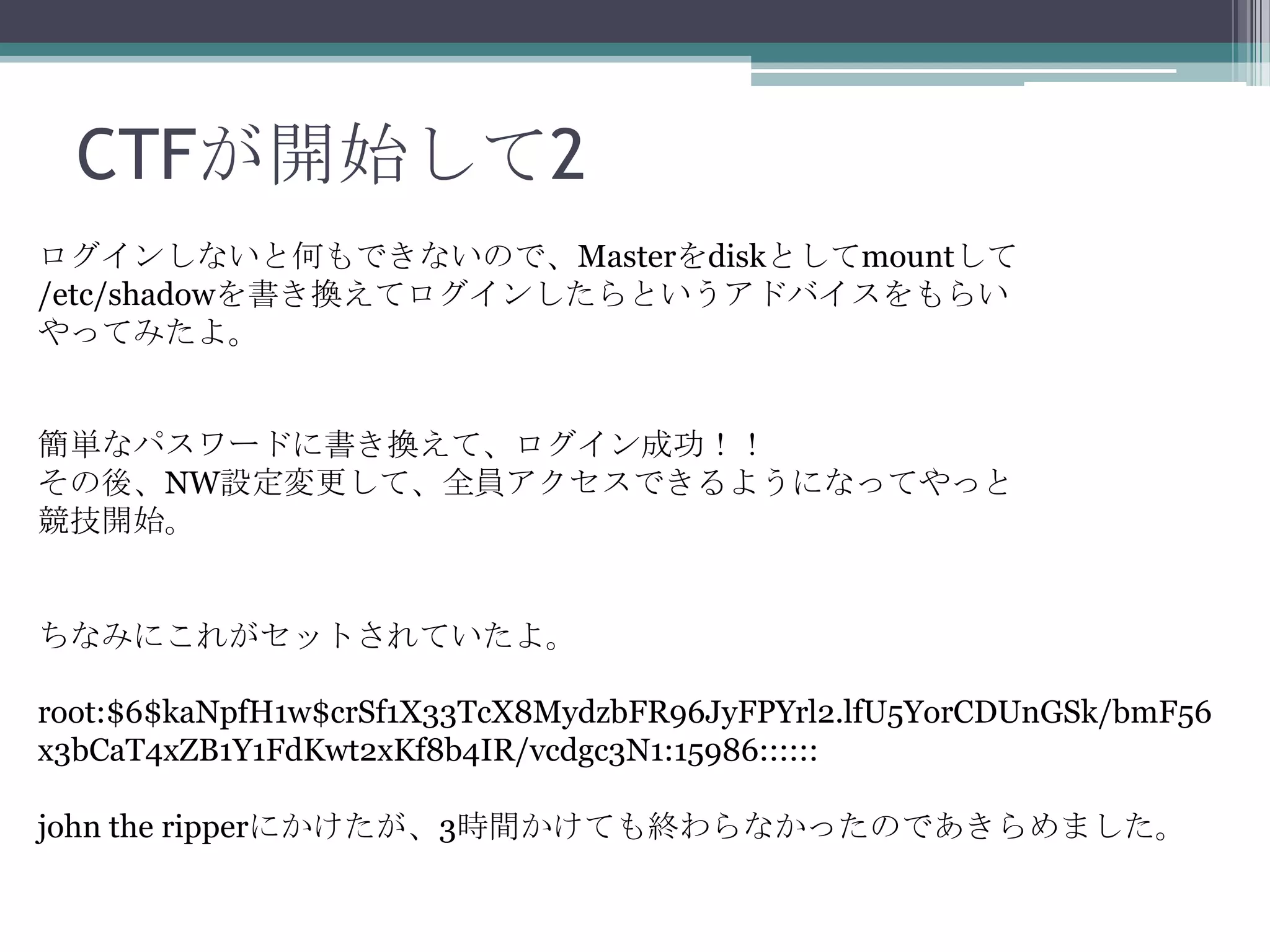 CTFが開始して2
ログインしないと何もできないので、Masterをdiskとしてmountして
/etc/shadowを書き換えてログインしたらというアドバイスをもらい
やってみたよ。

簡単なパスワードに書き換えて、ログイン成功！！
その後、NW設定変更して、全員アクセスできるようになってやっと
競技開始。

ちなみにこれがセットされていたよ。
root:$6$kaNpfH1w$crSf1X33TcX8MydzbFR96JyFPYrl2.lfU5YorCDUnGSk/bmF56
x3bCaT4xZB1Y1FdKwt2xKf8b4IR/vcdgc3N1:15986::::::
john the ripperにかけたが、3時間かけても終わらなかったのであきらめました。

 