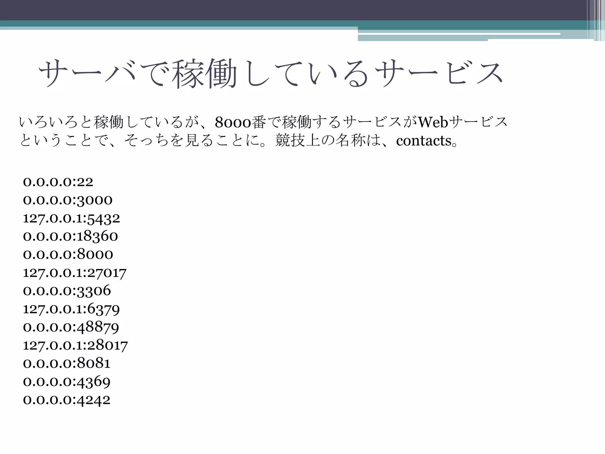 サーバで稼働しているサービス
いろいろと稼働しているが、8000番で稼働するサービスがWebサービス
ということで、そっちを見ることに。競技上の名称は、contacts。
0.0.0.0:22
0.0.0.0:3000
127.0.0.1:5432
0.0.0.0:18360
0.0.0.0:8000
127.0.0.1:27017
0.0.0.0:3306
127.0.0.1:6379
0.0.0.0:48879
127.0.0.1:28017
0.0.0.0:8081
0.0.0.0:4369
0.0.0.0:4242

 