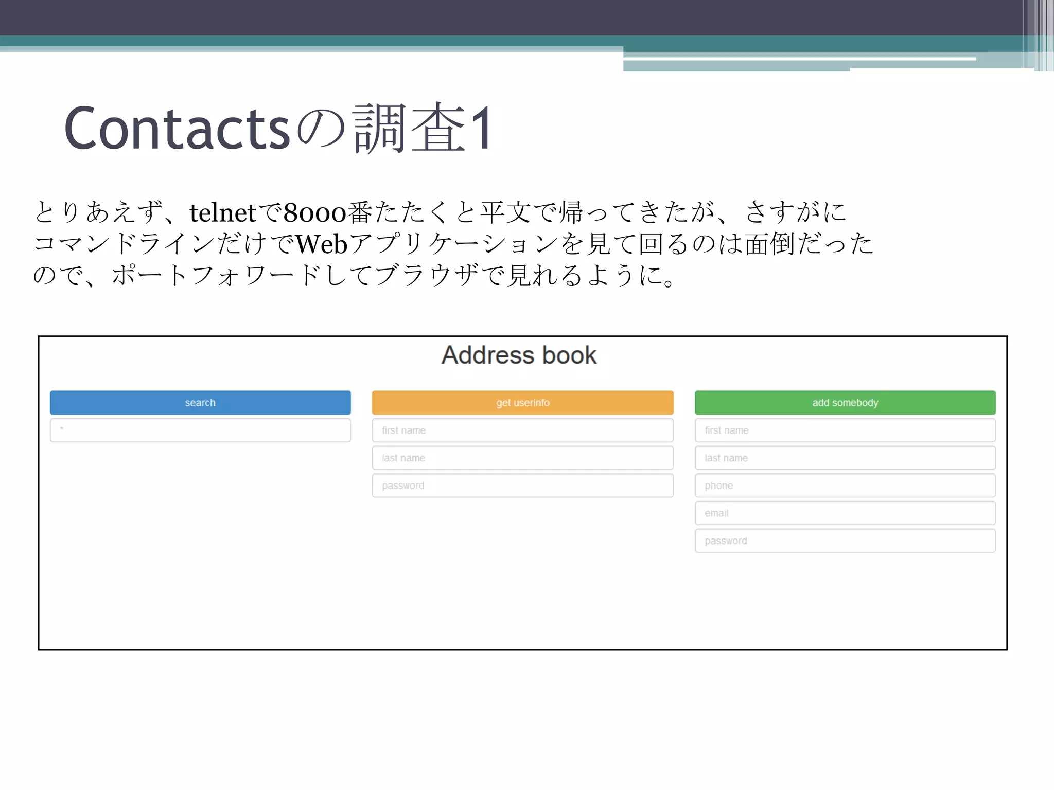 Contactsの調査1
とりあえず、telnetで8000番たたくと平文で帰ってきたが、さすがに
コマンドラインだけでWebアプリケーションを見て回るのは面倒だった
ので、ポートフォワードしてブラウザで見れるように。

 