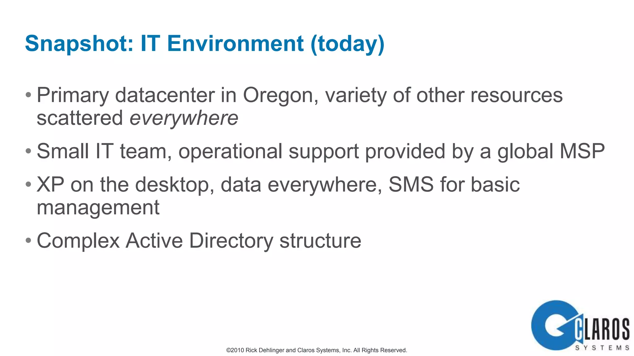 Primary datacenter in Oregon, variety of other resources scattered everywhereSmall IT team, operational support provided by a global MSPXP on the desktop, data everywhere, SMS for basic managementComplex Active Directory structureSnapshot: IT Environment (today)