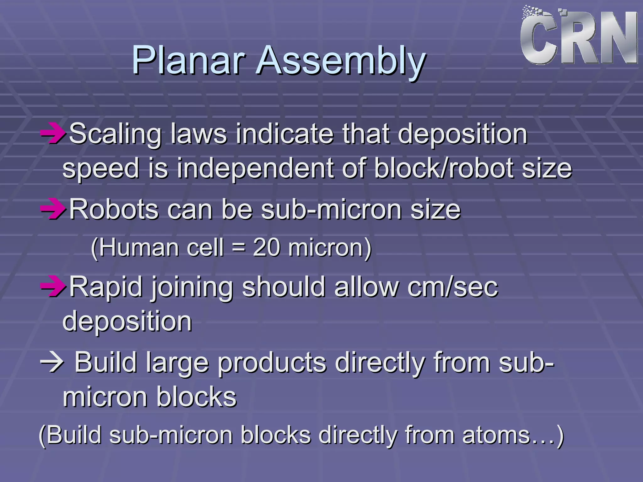 Planar Assembly 
ÎÎScaling laws indicate that deposition 
speed is independent of block/robot size 
ÎÎRobots can be sub sub-micron size 
(Human cell = 20 micron) 
ÎÎRapid joining should allow cm/sec 
deposition 
ÆÆ Build large products directly from sub sub- 
micron blocks 
(Build sub sub-micron blocks directly from atoms atoms……) 
 