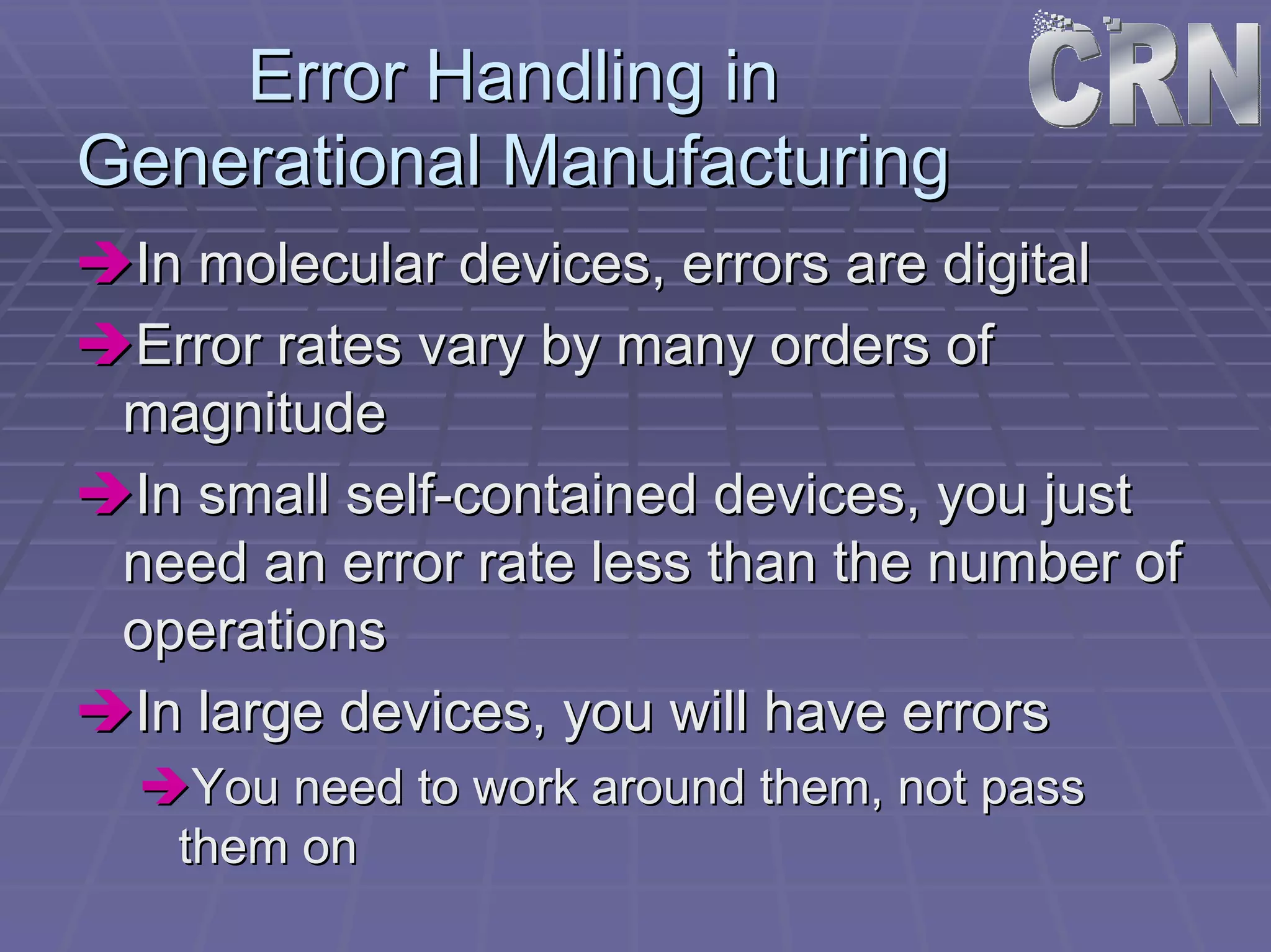 Error Handling in 
Generational Manufacturing 
ÎÎIn molecular devices, errors are digital 
ÎÎError rates vary by many orders of 
magnitude 
ÎÎIn small self self-contained devices, you just 
need an error rate less than the number of 
operations 
ÎÎIn large devices, you will have errors 
ÎÎYou need to work around them, not pass 
them on 
 