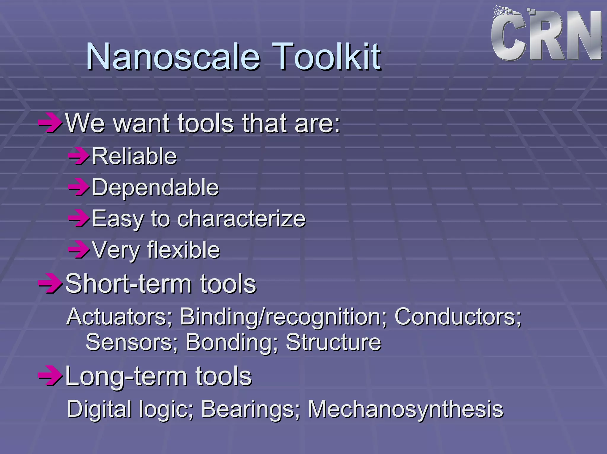Nanoscale Toolkit 
ÎÎWe want tools that are: 
ÎÎReliable 
ÎÎDependable 
ÎÎEasy to characterize 
ÎÎVery flexible 
ÎÎShort Short-term tools 
Actuators; Binding/recognition; Conductors; 
Sensors; Bonding; Structure 
ÎÎLong Long-term tools 
Digital logic; Bearings; Mechanosynthesis 
 