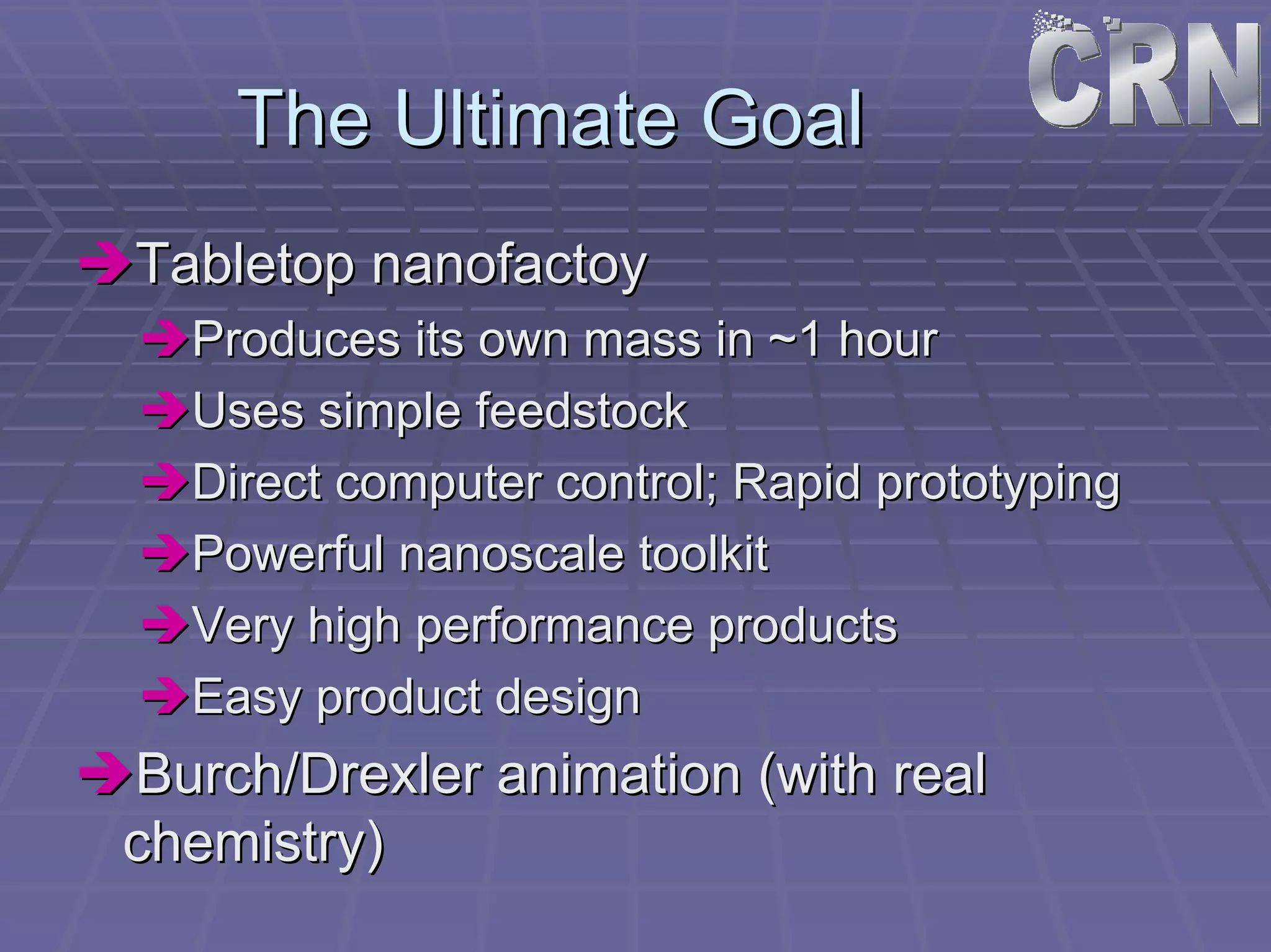 The Ultimate Goal 
ÎÎTabletop nanofactoy 
ÎÎProduces its own mass in ~1 hour 
ÎÎUses simple feedstock 
ÎÎDirect computer control; Rapid prototyping 
ÎÎPowerful nanoscale toolkit 
ÎÎVery high performance products 
ÎÎEasy product design 
ÎÎBurch/Drexler animation (with real 
chemistry) 
 
