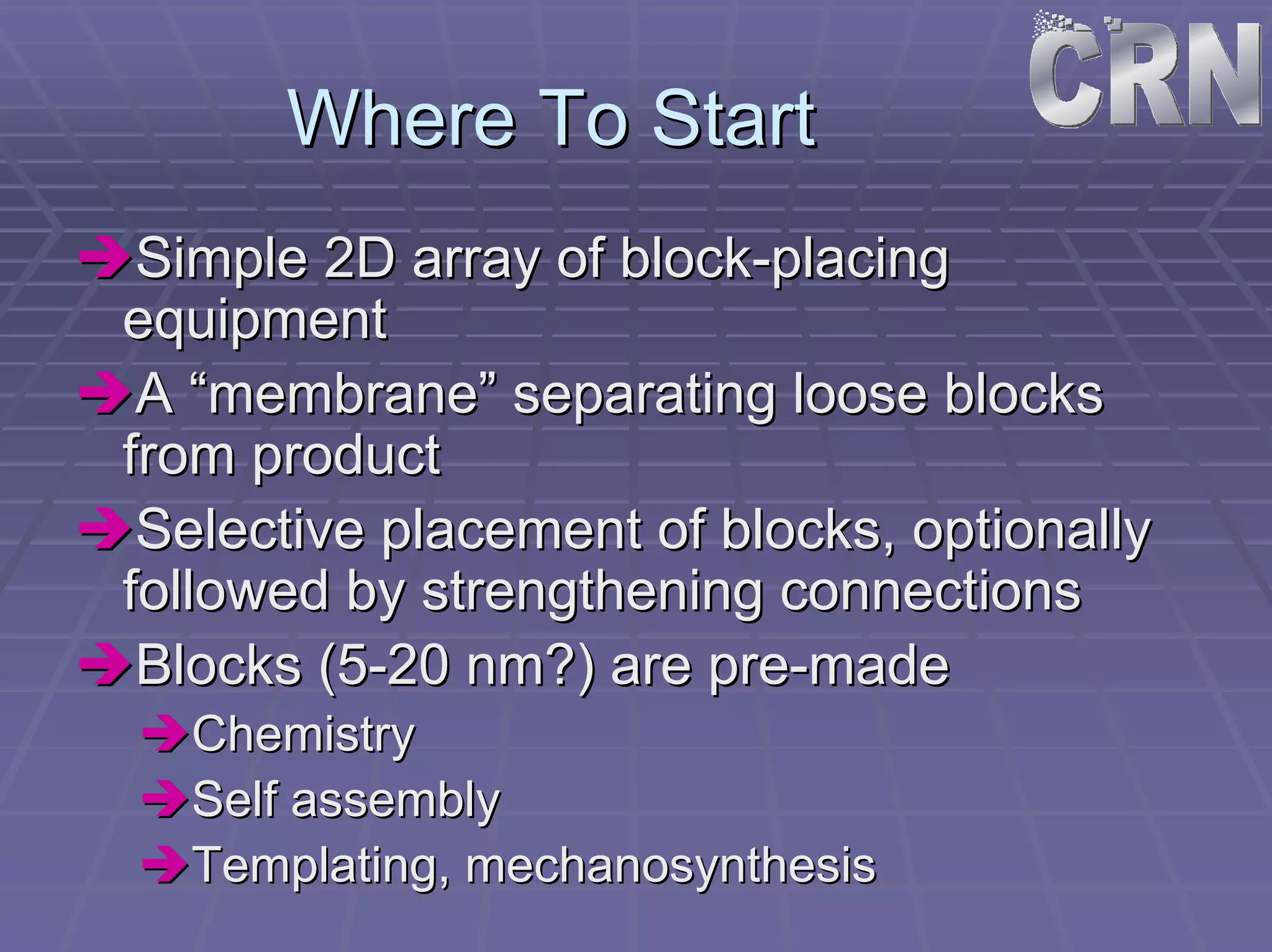 Where To Start 
ÎÎSimple 2D array of block block-placing 
equipment 
ÎÎA “membrane” separating loose blocks 
from product 
ÎÎSelective placement of blocks, optionally 
followed by strengthening connections 
ÎÎBlocks (5 5-20 nm?) are pre pre-made 
ÎÎChemistry 
ÎÎSelf assembly 
ÎÎTemplating Templating, mechanosynthesis 
,  