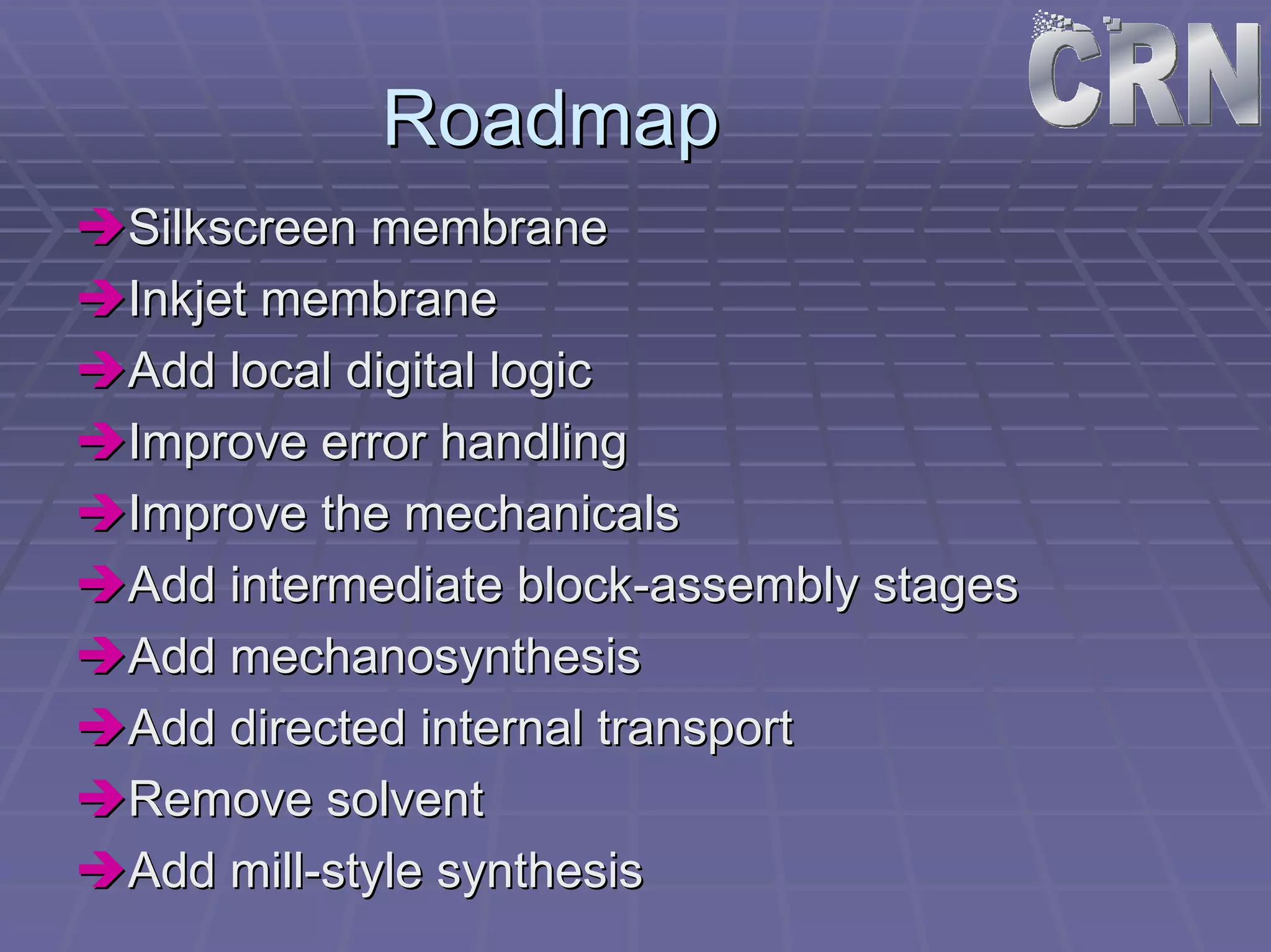 Roadmap 
ÎÎSilkscreen membrane 
ÎÎInkjet membrane 
ÎÎAdd local digital logic 
ÎÎImprove error handling 
ÎÎImprove the mechanicals 
ÎÎAdd intermediate block block-assembly stages 
ÎÎAdd mechanosynthesis 
ÎÎAdd directed internal transport 
ÎÎRemove solvent 
ÎÎAdd mill mill-style synthesis 
 