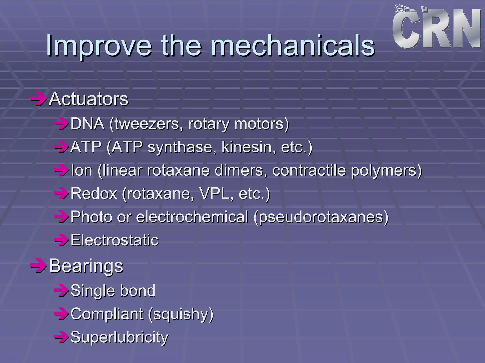 Improve the mechanicals 
ÎÎActuators 
ÎÎDNA (tweezers, rotary motors) 
ÎÎATP (ATP synthase synthase, , kinesin kinesin, etc.) 
, ÎÎIon (linear rotaxane dimers dimers, contractile polymers) 
, ÎÎRedox (rotaxane rotaxane, VPL, etc.) 
, ÎÎPhoto or electrochemical ( pseudorotaxanes pseudorotaxanes) 
ÎÎElectrostatic 
ÎÎBearings 
ÎÎSingle bond 
ÎÎCompliant (squishy) 
ÎÎSuperlubricity 
 