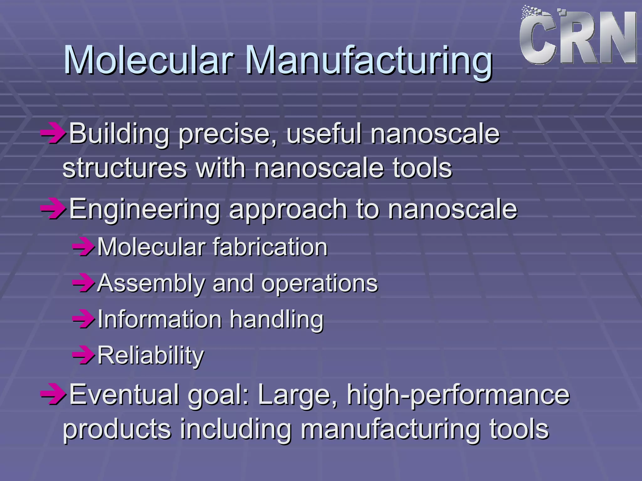 Molecular Manufacturing 
ÎÎBuilding precise, useful nanoscale 
structures with nanoscale tools 
ÎÎEngineering approach to nanoscale 
ÎÎMolecular fabrication 
ÎÎAssembly and operations 
ÎÎInformation handling 
ÎÎReliability 
ÎÎEventual goal: Large, high high-performance 
products including manufacturing tools 
 