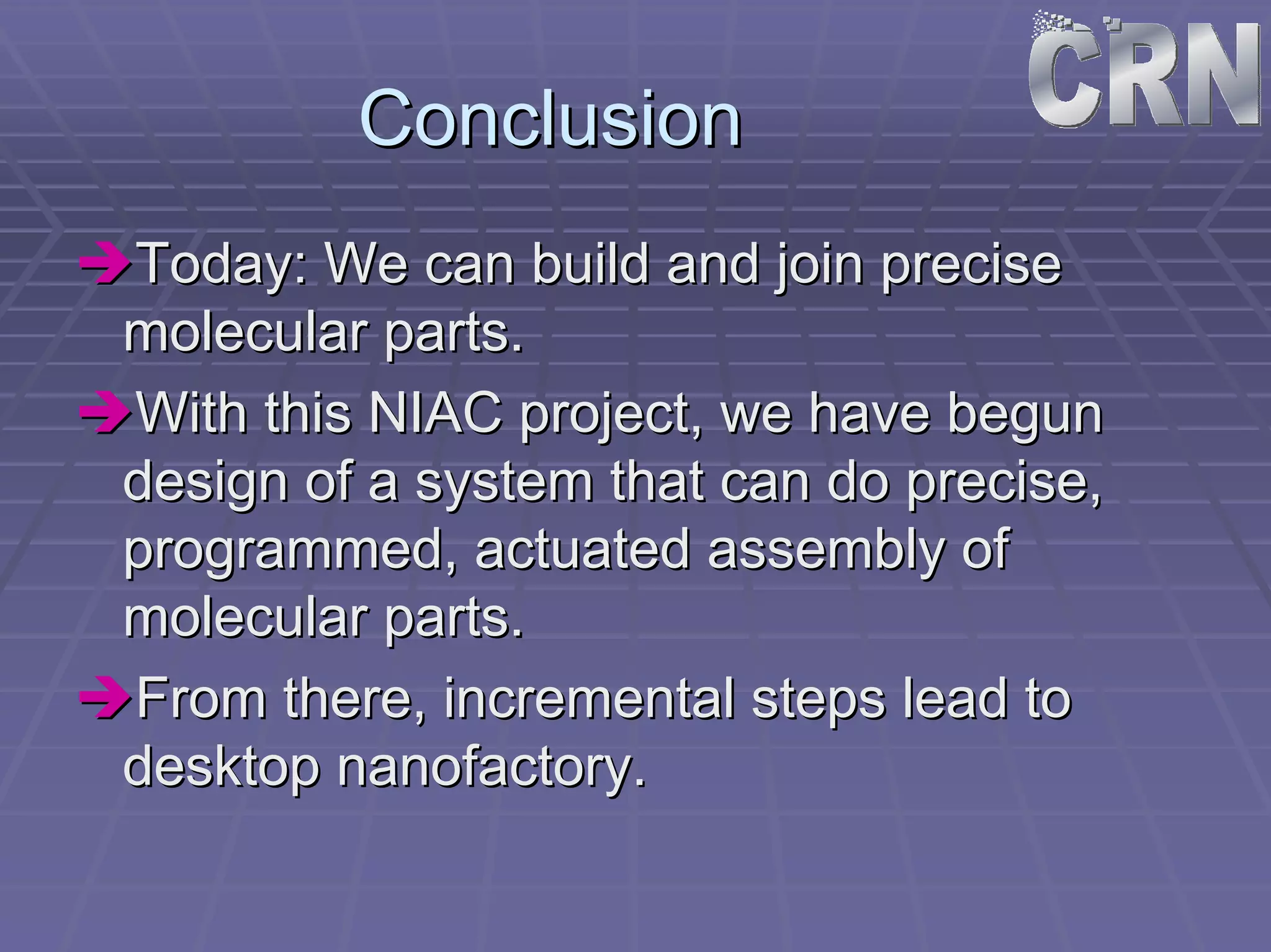 Conclusion 
ÎÎToday: We can build and join precise 
molecular parts. 
ÎÎWith this NIAC project, we have begun 
design of a system that can do precise, 
programmed, actuated assembly of 
molecular parts. 
ÎÎFrom there, incremental steps lead to 
desktop nanofactory. 
 