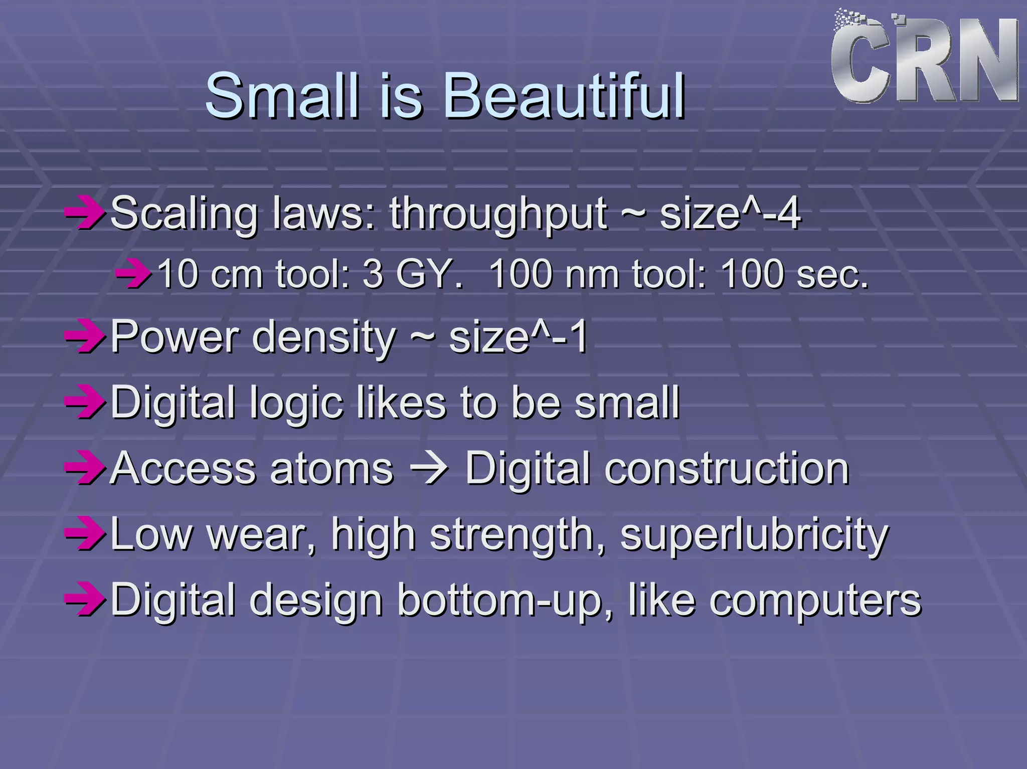 Small is Beautiful 
ÎÎScaling laws: throughput ~ size^ size^-4 
ÎÎ10 cm tool: 3 GY. 100 nm tool: 100 sec. 
ÎÎPower density ~ size^ size^-1 
ÎÎDigital logic likes to be small 
ÎÎAccess atoms ÆÆ Digital construction 
ÎÎLow wear, high strength, superlubricity 
ÎÎDigital design bottom bottom-up, like computers 
 