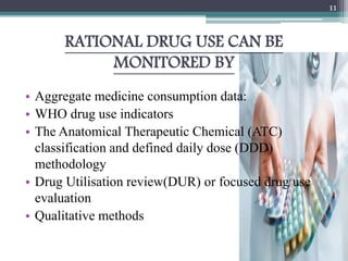 RATIONAL DRUG USE CAN BE
MONITORED BY
• Aggregate medicine consumption data:
• WHO drug use indicators
• The Anatomical Therapeutic Chemical (ATC)
classification and defined daily dose (DDD)
methodology
• Drug Utilisation review(DUR) or focused drug use
evaluation
• Qualitative methods
11
 