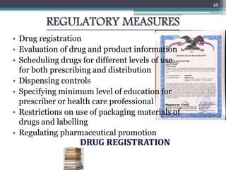 REGULATORY MEASURES
• Drug registration
• Evaluation of drug and product information
• Scheduling drugs for different levels of use
for both prescribing and distribution
• Dispensing controls
• Specifying minimum level of education for
prescriber or health care professional
• Restrictions on use of packaging materials of
drugs and labelling
• Regulating pharmaceutical promotion
16
 