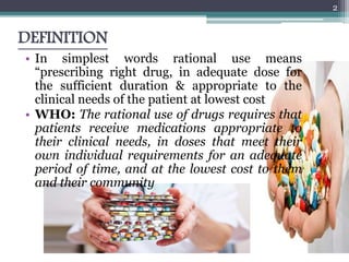 DEFINITION
• In simplest words rational use means
“prescribing right drug, in adequate dose for
the sufficient duration & appropriate to the
clinical needs of the patient at lowest cost
• WHO: The rational use of drugs requires that
patients receive medications appropriate to
their clinical needs, in doses that meet their
own individual requirements for an adequate
period of time, and at the lowest cost to them
and their community
2
 