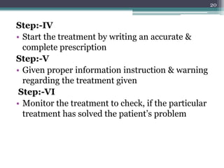Step:-IV
• Start the treatment by writing an accurate &
complete prescription
Step:-V
• Given proper information instruction & warning
regarding the treatment given
Step:-VI
• Monitor the treatment to check, if the particular
treatment has solved the patient’s problem
20
 