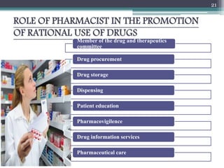 ROLE OF PHARMACIST IN THE PROMOTION
OF RATIONAL USE OF DRUGS
Member of the drug and therapeutics
committee
Drug procurement
Drug storage
Dispensing
Patient education
Pharmacovigilence
Drug information services
Pharmaceutical care
21
 