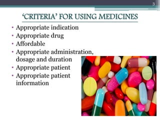 ‘CRITERIA’ FOR USING MEDICINES
• Appropriate indication
• Appropriate drug
• Affordable
• Appropriate administration,
dosage and duration
• Appropriate patient
• Appropriate patient
information
3
 