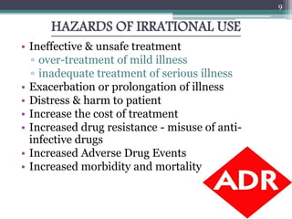 HAZARDS OF IRRATIONAL USE
• Ineffective & unsafe treatment
▫ over-treatment of mild illness
▫ inadequate treatment of serious illness
• Exacerbation or prolongation of illness
• Distress & harm to patient
• Increase the cost of treatment
• Increased drug resistance - misuse of anti-
infective drugs
• Increased Adverse Drug Events
• Increased morbidity and mortality
9
 