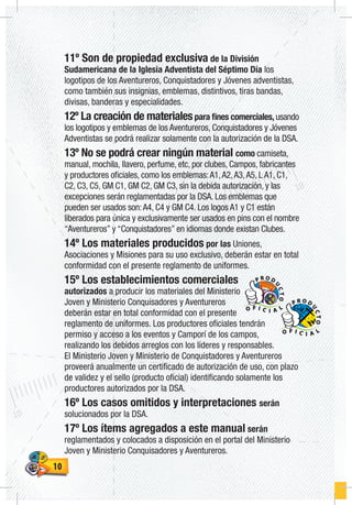 1010
11º Son de propiedad exclusiva de la División
Sudamericana de la Iglesia Adventista del Séptimo Día los
logotipos de los Aventureros, Conquistadores y Jóvenes adventistas,
como también sus insignias, emblemas, distintivos, tiras bandas,
divisas, banderas y especialidades.
12º La creación de materialespara fines comerciales, usando
los logotipos y emblemas de los Aventureros, Conquistadores y Jóvenes
Adventistas se podrá realizar solamente con la autorización de la DSA.
13º No se podrá crear ningún material como camiseta,
manual, mochila, llavero, perfume, etc, por clubes, Campos, fabricantes
y productores oficiales, como los emblemas:A1,A2,A3,A5, L A1, C1,
C2, C3, C5, GM C1, GM C2, GM C3, sin la debida autorización, y las
excepciones serán reglamentadas por la DSA. Los emblemas que
pueden ser usados son:A4, C4 y GM C4. Los logos A1 y C1 están
liberados para única y exclusivamente ser usados en pins con el nombre
“Aventureros” y “Conquistadores” en idiomas donde existan Clubes.
14º Los materiales producidos por las Uniones,
Asociaciones y Misiones para su uso exclusivo, deberán estar en total
conformidad con el presente reglamento de uniformes.
15º Los establecimientos comerciales
autorizados a producir los materiales del Ministerio
Joven y Ministerio Conquisadores y Aventureros
deberán estar en total conformidad con el presente
reglamento de uniformes. Los productores oficiales tendrán
permiso y acceso a los eventos y Camporí de los campos,
realizando los debidos arreglos con los líderes y responsables.
El Ministerio Joven y Ministerio de Conquistadores y Aventureros
proveerá anualmente un certificado de autorización de uso, con plazo
de validez y el sello (producto oficial) identificando solamente los
productores autorizados por la DSA.
16º Los casos omitidos y interpretaciones serán
solucionados por la DSA.
17º Los ítems agregados a este manual serán
reglamentados y colocados a disposición en el portal del Ministerio
Joven y Ministerio Conquisadores y Aventureros.
O F I C I A L
P R O D
U
CTO
O F I C I A L
P R O D
U
CTO
 