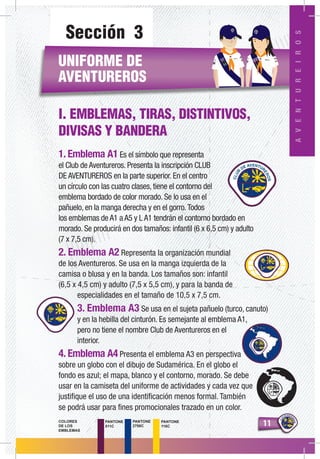 1111
AVENTUREROS
PANTONE
511C
PANTONE
2758C
PANTONE
116C
COLORES
DE LOS
EMBLEMAS
Sección 3
UNIFORME DE
AVENTUREROS
I. EMBLEMAS, TIRAS, DISTINTIVOS,
DIVISAS Y BANDERA
1. Emblema A1 Es el símbolo que representa
el Club de Aventureros. Presenta la inscripción CLUB
DE AVENTUREROS en la parte superior. En el centro
un círculo con las cuatro clases, tiene el contorno del
emblema bordado de color morado. Se lo usa en el
pañuelo, en la manga derecha y en el gorro.Todos
los emblemas de A1 a A5 y L A1 tendrán el contorno bordado en
morado. Se producirá en dos tamaños: infantil (6 x 6,5 cm) y adulto
(7 x 7,5 cm).
2. Emblema A2 Representa la organización mundial
de los Aventureros. Se usa en la manga izquierda de la
camisa o blusa y en la banda. Los tamaños son: infantil
(6,5 x 4,5 cm) y adulto (7,5 x 5,5 cm), y para la banda de
especialidades en el tamaño de 10,5 x 7,5 cm.
3. Emblema A3 Se usa en el sujeta pañuelo (turco, canuto)
y en la hebilla del cinturón. Es semejante al emblema A1,
pero no tiene el nombre Club de Aventureros en el
interior.
4. Emblema A4 Presenta el emblema A3 en perspectiva
sobre un globo con el dibujo de Sudamérica. En el globo el
fondo es azul; el mapa, blanco y el contorno, morado. Se debe
usar en la camiseta del uniforme de actividades y cada vez que
justifique el uso de una identificación menos formal. También
se podrá usar para fines promocionales trazado en un color.
AVENTUREIROS
AD
RIA
NO
CA
RO
LIN
A
 