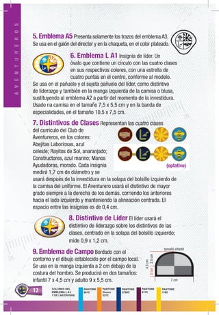 1212
AVENTUREROS
5.Emblema A5 Presenta solamente los trazos del emblema A3.
Se usa en el galón del director y en la chaqueta, en el color plateado.
6. Emblema L A1 Insignia de líder. Un
óvalo que contiene un círculo con las cuatro clases
en sus respectivos colores, con una estrella de
cuatro puntas en el centro, conforme al modelo.
Se usa en el pañuelo y el sujeta pañuelo del líder, como distintivo
de liderazgo y también en la manga izquierda de la camisa o blusa,
sustituyendo al emblema A2 a partir del momento de la investidura.
Usado na camisa en el tamaño 7,5 x 5,5 cm y en la banda de
especialidades, en el tamaño 10,5 x 7,5 cm.
7. Distintivos de Clases Representan las cuatro clases
del currículo del Club de
Aventureros, en los colores:
Abejitas Laboriosas, azul
celeste; Rayitos de Sol, anaranjado;
Constructores, azul marino; Manos
Ayudadoras, morado. Cada insignia
medirá 1,7 cm de diámetro y se
usará después de la investidura en la solapa del bolsillo izquierdo de
la camisa del uniforme. El Aventurero usará el distintivo de mayor
grado siempre a la derecha de los demás, corriendo los anteriores
hacia el lado izquierdo y manteniendo la alineación centrada. El
espacio entre las insignias es de 0,4 cm.
8. Distintivo de Líder El líder usará el
distintivo de liderazgo sobre los distintivos de las
clases, centrado en la solapa del bolsillo izquierdo;
mide 0,9 x 1,2 cm.
9. Emblema de Campo Bordado con el
contorno y el dibujo establecido por el campo local.
Se usa en la manga izquierda a 2 cm debajo de la
costura del hombro. Se producirá en dos tamaños:
infantil 7 x 4,5 cm y adulto 9 x 5,5 cm.
(optativo)
tamaño infantil
7 cm
2cm
4,5cm
2,5cm
PANTONE
511C
PANTONE
116C
PANTONE
801C
PANTONE
Orange
021C
PANTONE
2758C
COLORES DEL
EMBLEMA L A1
Y DE LAS DIVISAS
 