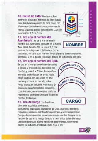 1313
AVENTUREROS
10. Divisa de Líder Contiene solo el
centro del dibujo del distintivo de líder. Debajo
tiene las divisas regulares de cada clase, con
el contorno bordado en morado, se usa en la
manga izquierda debajo del emblema L A1 con
las medidas 7,7 x 4,5 cm.
11. Tira con el nombre del
Aventurero Tira de 8 x 2 cm con el
nombre del Aventurero bordado en la fuente
Arial Black tamaño 30. Se usa a 0,5 cm
encima de la tapa del bolsillo derecho de
la camisa, en color azul marino, fondo blanco y bordes morados,
centrada; y en la banda (optativo) debajo de la bandera del país.
12. Tira con el nombre del Club
Se usa en la manga derecha de la camisa
o blusa a 2 cm debajo de la costura del
hombro, y mide 8 x 2,5 cm. La curvatura
entre las extremidades de arriba hacia
abajo tendrá 5 cm. Las letras en azul
marino y el borde en morado, sobre
fondo blanco, en la fuente Arial Black. En
el caso de departamentales, asociados,
coordinadores, secretarios (as), pastores,
regionales y distritales se usa la tira con el
nombre del Campo.
13. Tira de Cargo Los directores,
directores asociados, consejeros,
instructores, capellanes, secretarios de Club, tesoreros, distritales,
regionales, pastores, coordinadores generales y secretarios (as) de
Campo, departamentales y asociados usarán una tira designando su
función. Se usa en la manga derecha a 1 cm arriba del emblema A1.
Letras en color azul marino y borde en color morado, sobre fondo
blanco, en la fuente Arial Black, mide 7,5 x 2 cm.
0,5 cm
2,25 cm
2,5 cm
0,2 cm
0,3 cm
4,5 cm
7,7cm
0,3cm
N
OMBRE DEL CLUB
NO
MBRE DEL CAMP
O
 