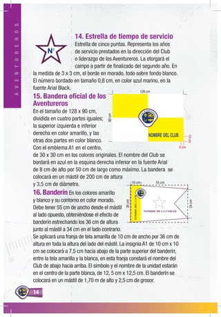 1414
AVENTUREROS
14. Estrella de tiempo de servicio
Estrella de cinco puntas. Representa los años
de servicio prestados en la dirección del Club
o liderazgo de los Aventureros. La otorgará el
campo a partir de finalizado del segundo año. En
la medida de 3 x 3 cm, el borde en morado, todo sobre fondo blanco.
El número bordado en tamaño 0,8 cm, en color azul marino, en la
fuente Arial Black.
15. Bandera oficial de los
Aventureros
En el tamaño de 128 x 90 cm,
dividida en cuatro partes iguales;
la superior izquierda e inferior
derecha en color amarillo, y las
otras dos partes en color blanco.
Con el emblema A1 en el centro,
de 30 x 30 cm en los colores originales. El nombre del Club se
bordará en azul en la esquina derecha inferior en la fuente Arial
de 8 cm de alto por 50 cm de largo como máximo. La bandera se
colocará en un mástil de 200 cm de altura
y 3,5 cm de diámetro.
16. Banderín En los colores amarillo
y blanco y su contorno en color morado.
Debe tener 55 cm de ancho desde el mástil
al lado opuesto, obteniéndose el efecto de
banderín estrechando los 36 cm de altura
junto al mástil a 34 cm en el lado contrario.
Se aplicará una franja de tela amarilla de 10 cm de ancho por 36 cm de
altura en toda la altura del lado del mástil. La insignia A1 de 10 cm x 10
cm se colocará a 7,5 cm hacia abajo de la parte superior del banderín,
entre la tela amarilla y la blanca, en esta franja constará el nombre del
Club de abajo hacia arriba. El símbolo y el nombre de la unidad estarán
en el centro de la parte blanca, de 12, 5 cm x 12,5 cm. El banderín se
colocará en un mástil de 1,70 m de alto y 2,5 cm de grosor.
5 cm
10cm
90cm
NOMBREDELCLUB
NOMBRE DE LA UNIDAD
55 cm10 cm
36cm
34cm
 