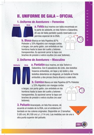 1515
AVENTUREROS
II. UNIFORME DE GALA – OFICIAL
1. Uniforme de Aventurero – Femenino
a. Falda Azul marino con tabla encontrada en
la parte de adelante, en tela Terbrin o Gabardina.
(El uso de falda pantalón queda reservado a un
permiso especial de la DSA).
b. Blusa Blanca en tela Popelina (67%
Poliester y 33% Algodón) con mangas cortas
o largas, con porta galón, con entretela en los
hombros hasta la base del cuello y botones
transparentes. Es opcional cerrar la tapa con
broches de presión o velcro ocultos (no usar botones).
2. Uniforme de Aventurero – Masculino
a. Pantalón Azul marino, en tela Terbrin o
Gabardina. Con 6 pasadores de cinto, dos bolsillos
traseros embutidos, sin tapa y sin botón y dos
bolsillos delanteros en diagonal, un bolsillo al frente
embutido y dos pinzas (hacia afuera) a cada lado.
b. Camisa Blanca en tela Popelina (67% Poliester
y 33% Algodón) con mangas cortas
o largas, con porta galón, con entretela en los
hombros hasta la base del cuello y botones
transparentes. Es opcional cerrar la tapa con
broches de presión o velcro ocultos (no usar
botones).
3. Pañuelo Anaranjado, en tela fina verano, de
acuerdo al modelo de la DSA, con el emblema A1
bordado en los colores originales. Disponible en 3 tamaños:
S (85 cm), M (100 cm) y L (114 cm). Las medidas son de una a
otra punta superior del pañuelo.
 
