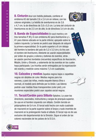 1818
AVENTUREROS
8. Cinturón Azul con hebilla plateada, contiene el
emblema A3 del tamaño 2,6 x 2,4 cm en relieve, con los
colores originales. La hebilla de aventureros es de 2,6
x 4,7 cm; la de directivos de 3,6 x 5,5 cm. La lona del cinturón de
Aventureros es de 2,5 cm de alto; la de directivos 3,4 cm de alto.
9. Banda de Especialidades En azul marino y en
tres tamaños P, M y G con emblema A2 para Aventureros y L
A1 para líderes ubicado en la parte inferior, apoyado sobre la
cadera izquierda. La banda se podrá usar después de adquirir
la primera especialidad. En la parte superior a 6 cm debajo
del hombro la bandera del país de 5,2 x 3,3 cm y la tira con
el nombre del Aventurero. Adelante se usarán especialidades
por orden de grupos y colores y botones de eventos; atrás
se usarán parches bordados (recuerdos) específicos de Asociación,
Misión, Unión y División, y solamente de los eventos en los cuales
haya participado. Los triunfos serán entregados por la organización
del evento y medirán como máximo 7,2 cm cuadrados.
10. Calzados y medias Zapatos negros bajos o zapatillas
negras sin detalles de color. Medias negras para los
varones, y para las niñas, media soquete blanca (fina o
normal), el modelo será definido por la Unión. Las líderes
podrán usar medias finas transparentes (color piel) y en
reuniones especiales podrá usar zapatos social negros.
11. Torzal/Cordón para Silbato Optativo. Lo usan los
directores, asociados, instructores y cargos de jerarquía superior.
Se usa en el hombro izquierdo con silbato. Cordón torcido en
polipropileno de 0,4 cm. El torzal está hecho con nudo cuadrado
de macramé en la parte superior sobre el brazo y nudo invertido de
macramé en la prolongación hasta el silbato. El torzal rojo es de uso
exclusivo del departamental de la División. Sigue el orden de los
colores nacionales de los países de la D.S.A.:
 