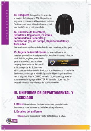 2020
AVENTUREROS
III. UNIFORME DE DEPARTAMENTAL Y
ASOCIADO
1. Blazer Uso exclusivo de departamentales y asociados de
Aventureros y que estén en actividad en el departamento.
2. Detalles del uniforme
• Blazer: Azul marino (tela y color definidos por la DSA).
13. Chaqueta Uso optativo de acuerdo
al modelo definido por la DSA. Disponible en
negro con el emblema A5 bordado en plateado.
En situaciones especiales de clima se podrá
usar también sin el uniforme oficial.
14. Uniforme de Directores,
Distritales, Regionales, Pastores,
Coordinadores Generales y
Secretarios (as) de Campo, Departamentales y
Asociados.
Usarán el mismo uniforme de los Aventureros con el respectivo galón.
15. Tarjeta de identificación La usará el líder al ser
investido y cuando se le asigna una función directiva mayor: director
local, distrital, regional, coordinador
general o asociado, secretaria de
campo y departamental. En metal/
acrílico negro de 9 x 2,2 cm con
letras doradas en fuente Arial Black,con el emblema A1 a la izquierda.
En el centro se incluye el NOMBRE (tamaño 16) en la primera línea
y en la segunda línea el CAMPO (tamaño 12), en dorado; y abajo en
extremo derecho agregar el FACTOR Rh (tamaño 12), en rojo. Se
colocará centrada sobre la tapa del bolsillo derecho.
 
