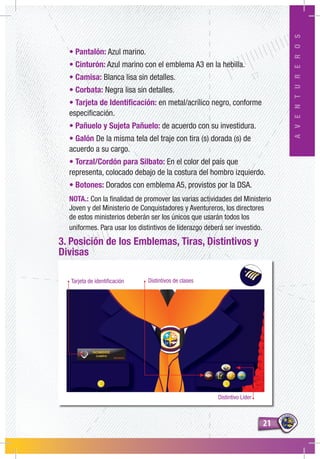 2121
AVENTUREROS
Tarjeta de identificación Distintivos de clases
Distintivo Líder
• Pantalón: Azul marino.
• Cinturón: Azul marino con el emblema A3 en la hebilla.
• Camisa: Blanca lisa sin detalles.
• Corbata: Negra lisa sin detalles.
• Tarjeta de Identificación: en metal/acrílico negro, conforme
especificación.
• Pañuelo y Sujeta Pañuelo: de acuerdo con su investidura.
• Galón De la misma tela del traje con tira (s) dorada (s) de
acuerdo a su cargo.
• Torzal/Cordón para Silbato: En el color del país que
representa, colocado debajo de la costura del hombro izquierdo.
• Botones: Dorados con emblema A5, provistos por la DSA.
NOTA.: Con la finalidad de promover las varias actividades del Ministerio
Joven y del Ministerio de Conquistadores y Aventureros, los directores
de estos ministerios deberán ser los únicos que usarán todos los
uniformes. Para usar los distintivos de liderazgo deberá ser investido.
3. Posición de los Emblemas, Tiras, Distintivos y
Divisas
 