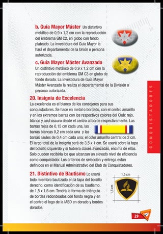 2929
CONQUISTADORES
b. Guía Mayor Máster Un distintivo
metálico de 0,9 x 1,2 cm con la reproducción
del emblema GM C2, en globo con fondo
plateado. La investidura del Guía Mayor la
hará el departamental de la Unión o persona
autorizada.
c. Guía Mayor Máster Avanzado
Un distintivo metálico de 0,9 x 1,2 cm con la
reproducción del emblema GM C3 en globo de
fondo dorado. La investidura de Guía Mayor
Máster Avanzado la realiza el departamental de la División o
persona autorizada.
20. Insignia de Excelencia
La excelencia es el blanco de los consejeros para sus
conquistadores. Se hace en metal o bordado, con el centro amarillo
y en los extremos barras con los respectivos colores del Club: rojo,
blanco y azul oscuro desde el centro al borde respectivamente. Las
barras rojas de 0,15 cm cada una, las
barras blancas 0,2 cm cada una y las
barras azules de 0,4 cm cada una; el color amarillo central de 2 cm.
El largo total de la insignia será de 3,5 x 1 cm. Se usará sobre la tapa
del bolsillo izquierdo y si hubiera clases avanzadas, encima de ellas.
Solo pueden recibirla los que alcanzan un elevado nivel de eficiencia
como conquistador. Los criterios de selección y entrega están
definidos en el Manual Administrativo del Club de Conquistadores.
21. Distintivo de Bautismo Lo usará
todo miembro bautizado en la tapa del bolsillo
derecho, como identificación de su bautismo,
de 1,5 x 1,6 cm. Tendrá la forma de triángulo
de bordes redondeados con fondo negro y en
el centro el logo de la IASD en dorado y bordes
dorados.
1,5 cm
1,6cm
 