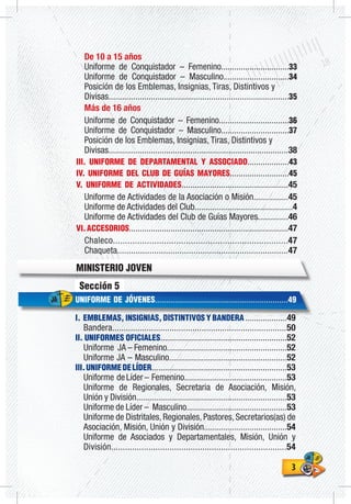 33
Sección 5
UNIFORME DE JÓVENES.............................................................49
I. EMBLEMAS, INSIGNIAS, DISTINTIVOS Y BANDERA ...................49
Bandera............................................................................50
II. UNIFORMES OFICIALES..........................................................52
Uniforme JA – Femenino.......................................................52
Uniforme JA – Masculino......................................................52
III.UNIFORMEDELÍDER..............................................................53
Uniforme deLíder– Femenino...............................................53
Uniforme de Regionales, Secretaria de Asociación, Misión,
Unión y División.....................................................................53
Uniforme de Líder – Masculino..............................................53
Uniforme de Distritales, Regionales, Pastores, Secretarios(as) de
Asociación, Misión, Unión y División......................................54
Uniforme de Asociados y Departamentales, Misión, Unión y
División...........................................................................54
De 10 a 15 años
Uniforme de Conquistador – Femenino...............................33
Uniforme de Conquistador – Masculino..............................34
Posición de los Emblemas, Insignias, Tiras, Distintivos y
Divisas.................................................................................35
Más de 16 años
Uniforme de Conquistador – Femenino................................36
Uniforme de Conquistador – Masculino...............................37
Posición de los Emblemas, Insignias, Tiras, Distintivos y
Divisas.................................................................................38
III. UNIFORME DE DEPARTAMENTAL Y ASSOCIADO...................43
IV. UNIFORME DEL CLUB DE GUÍAS MAYORES...........................45
V. UNIFORME DE ACTIVIDADES.................................................45
Uniforme de Actividades de la Asociación o Misión................45
Uniforme de Actividades del Club.............................................4
Uniforme de Actividades del Club de Guías Mayores..............46
VI.ACCESORIOS.........................................................................47
Chaleco........................................................................47
Chaqueta..........................................................................47
MINISTERIO JOVEN
 