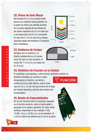 3030
CONQUISTADORES
3 cm
2,5 cm
9 cm
8,5cm
4,5 cm
2,5 cm
0,4 cm
0,35 cm
0,5 cm
0,35 cm
0,4 cm
0,2 cm
22. Divisa de Guía Mayor
Del tamaño 8,5 x 4,5 cm sobre fondo
blanco con contorno verde petróleo. En
la parte de arriba una estrella amarilla
de 5 puntas seguida de las divisas de
las clases regulares de 0,5 cm cada uno
y una separación de 0,2 cm, formando
un rayo de 0,7 cm. Se usa en la manga
izquierda abajo del emblema C2 después
de la investidura.
23. Emblema de Campo
Bordado con el contorno y el
diseño establecido por el campo
local. Se hará en dos tamaños, el
menor de 7 x 4,5 cm y el mayor de
9 x 5,5 cm.
24. Distintivo de Función en la Unidad
El capitán(a), secretario(a), u otra función necesaria usarán un
distintivo bordado, en acrílico o metal,
designando su función. Las letras y
emblema C5 en color blanco, sobre fondo
rojo de 5,5 x 1,5 cm. Se usa encima de la tapa
del bolsillo derecho y encima del nombre del
Conquistador.
25. Banda de Especialidades
Se usa de derecha hacia la izquierda, apoyada
en el hombro derecho, sobre el porta galón y
apoyada en la cadera izquierda. De color verde
petróleo, disponible en las medidas 11(S),
13 (M), 16 (L) y 18 (XL) cm, en los tamaños 16
y 18 cm habrá una abertura de 8 cm en la parte
 