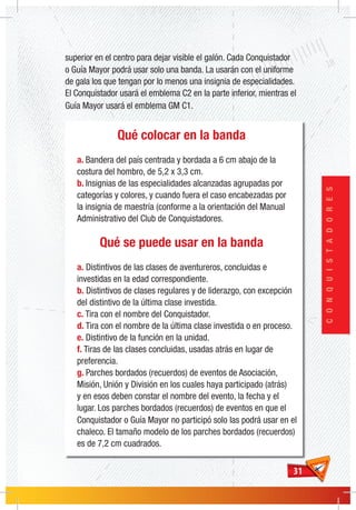 3131
CONQUISTADORES
Qué colocar en la banda
a. Bandera del país centrada y bordada a 6 cm abajo de la
costura del hombro, de 5,2 x 3,3 cm.
b. Insignias de las especialidades alcanzadas agrupadas por
categorías y colores, y cuando fuera el caso encabezadas por
la insignia de maestría (conforme a la orientación del Manual
Administrativo del Club de Conquistadores.
Qué se puede usar en la banda
a. Distintivos de las clases de aventureros, concluidas e
investidas en la edad correspondiente.
b. Distintivos de clases regulares y de liderazgo, con excepción
del distintivo de la última clase investida.
c. Tira con el nombre del Conquistador.
d. Tira con el nombre de la última clase investida o en proceso.
e. Distintivo de la función en la unidad.
f. Tiras de las clases concluidas, usadas atrás en lugar de
preferencia.
g. Parches bordados (recuerdos) de eventos de Asociación,
Misión, Unión y División en los cuales haya participado (atrás)
y en esos deben constar el nombre del evento, la fecha y el
lugar. Los parches bordados (recuerdos) de eventos en que el
Conquistador o Guía Mayor no participó solo las podrá usar en el
chaleco. El tamaño modelo de los parches bordados (recuerdos)
es de 7,2 cm cuadrados.
superior en el centro para dejar visible el galón. Cada Conquistador
o Guía Mayor podrá usar solo una banda. La usarán con el uniforme
de gala los que tengan por lo menos una insignia de especialidades.
El Conquistador usará el emblema C2 en la parte inferior, mientras el
Guía Mayor usará el emblema GM C1.
 