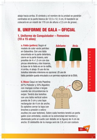 3333
CONQUISTADORES
abajo hacia arriba. El símbolo y el nombre de la unidad se pondrán
centrados en la parte blanca de 12,5 x 12, 5 cm. El banderín se
colocará en un mástil de 170 cm de altura x 2,5 cm de grosor.
II. UNIFORME DE GALA – OFICIAL
1. Uniforme de Conquistador – Femenino
(10 a 15 años)
a. Falda (pollera) Según el
modelo de color verde petróleo
en Gabardina. Con una tabla
encontrada en la parte delantera,
cierre en la parte trasera, seis
presillas de 4 x 1,5 cm con dos
pinzas delanteras y dos traseras,
la base de la falda es en la rodilla,
ni arriba, ni abajo. El uso de los
bolsillos laterales interiores es opcional. (El uso de
falda pantalón queda vinculado a un permiso especial de la DSA).
b. Blusa Caqui en tela Popelina
(67% Poliester y 33% Algodón)
con mangas cortas o largas
cuando las circunstancias lo
exijan. Tendrá dos bolsillos
con una tabla vertical sobre
puesta de 3 cm y una tapa
rectangular de 4 cm de ancho.
Es optativo cerrar la tapa con
broches a presión o velcro
ocultos (no usar botones). Sobre cada hombro tendrá un porta
galón (con entretela), cosido en la extremidad del hombro y
abotonado junto al cuello (ver detalle en la figura) de 4 cm de
ancho. El dobladillo de la manga será de 2,6 cm con costura
 