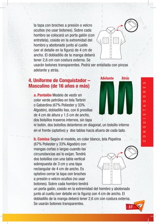 3737
CONQUISTADORES
la tapa con broches a presión o velcro
ocultos (no usar botones). Sobre cada
hombro se colocará un porta galón (con
entretela), cosido en la extremidad del
hombro y abotonado junto al cuello
(ver el detalle en la figura) de 4 cm de
ancho. El dobladillo de la manga deberá
tener 2,6 cm con costura externa. Se
usarán botones transparentes. Podrá ser entallada con pinzas
adelante y atrás.
4. Uniforme de Conquistador –
Masculino (de 16 años o más)
a. Pantalón Modelo de vestir en
color verde petróleo en tela Terbrin
o Gabardina (67% Poliester y 33%
Algodón), dobladillo liso, con 6 presillas
de 4 cm de altura y 1,5 cm de ancho,
dos bolsillos traseros internos, sin tapa
ni botón, dos bolsillos delanteros en diagonal, un bolsillo interno
en el frente (optativo) y dos tablas hacia afuera de cada lado.
b. Camisa Según el modelo, en color blanco, tela Popelina
(67% Poliester y 33% Algodón) con
mangas cortas o largas cuando las
circunstancias así lo exijan. Tendrá
dos bolsillos con una tabla vertical
sobrepuesta de 3 cm y una tapa
rectangular de 4 cm de ancho. Es
optativo cerrar la tapa con broches
a presión o velcro ocultos (no usar
botones). Sobre cada hombro tendrá
un porta galón, cosido en la extremidad del hombro y abotonado
junto al cuello (ver detalle en la figura) con 4 cm de ancho. El
dobladillo de la manga deberá tener 2,6 cm con costura externa.
Se usarán botones transparentes.
 